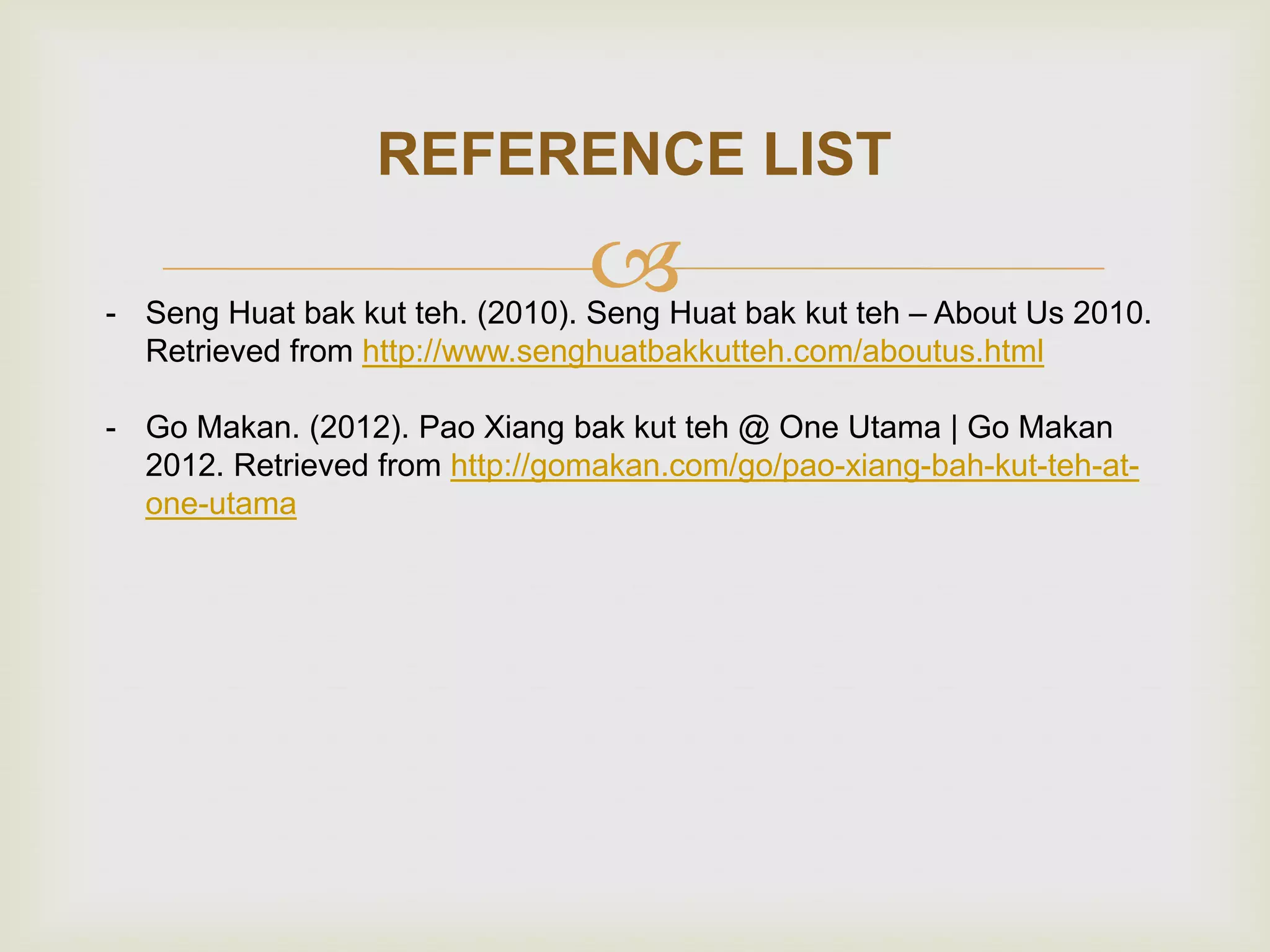 REFERENCE LIST



- Seng Huat bak kut teh. (2010). Seng Huat bak kut teh – About Us 2010.
Retrieved from http://www.senghuatbakkutteh.com/aboutus.html
- Go Makan. (2012). Pao Xiang bak kut teh @ One Utama | Go Makan
2012. Retrieved from http://gomakan.com/go/pao-xiang-bah-kut-teh-atone-utama

 