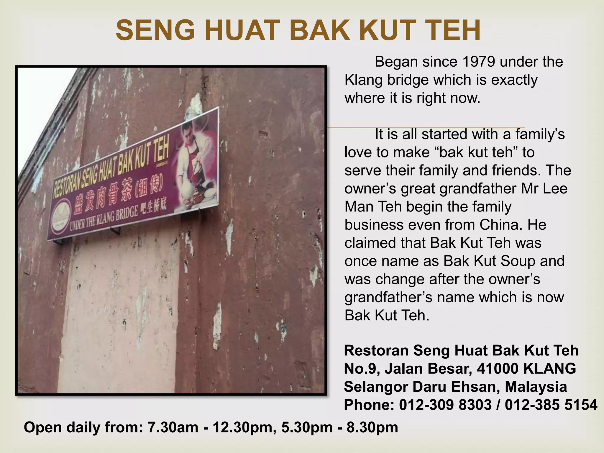 SENG HUAT BAK KUT TEH



Began since 1979 under the
Klang bridge which is exactly
where it is right now.
It is all started with a family‟s
love to make “bak kut teh” to
serve their family and friends. The
owner‟s great grandfather Mr Lee
Man Teh begin the family
business even from China. He
claimed that Bak Kut Teh was
once name as Bak Kut Soup and
was change after the owner‟s
grandfather‟s name which is now
Bak Kut Teh.

Restoran Seng Huat Bak Kut Teh
No.9, Jalan Besar, 41000 KLANG
Selangor Daru Ehsan, Malaysia
Phone: 012-309 8303 / 012-385 5154
Open daily from: 7.30am - 12.30pm, 5.30pm - 8.30pm

 
