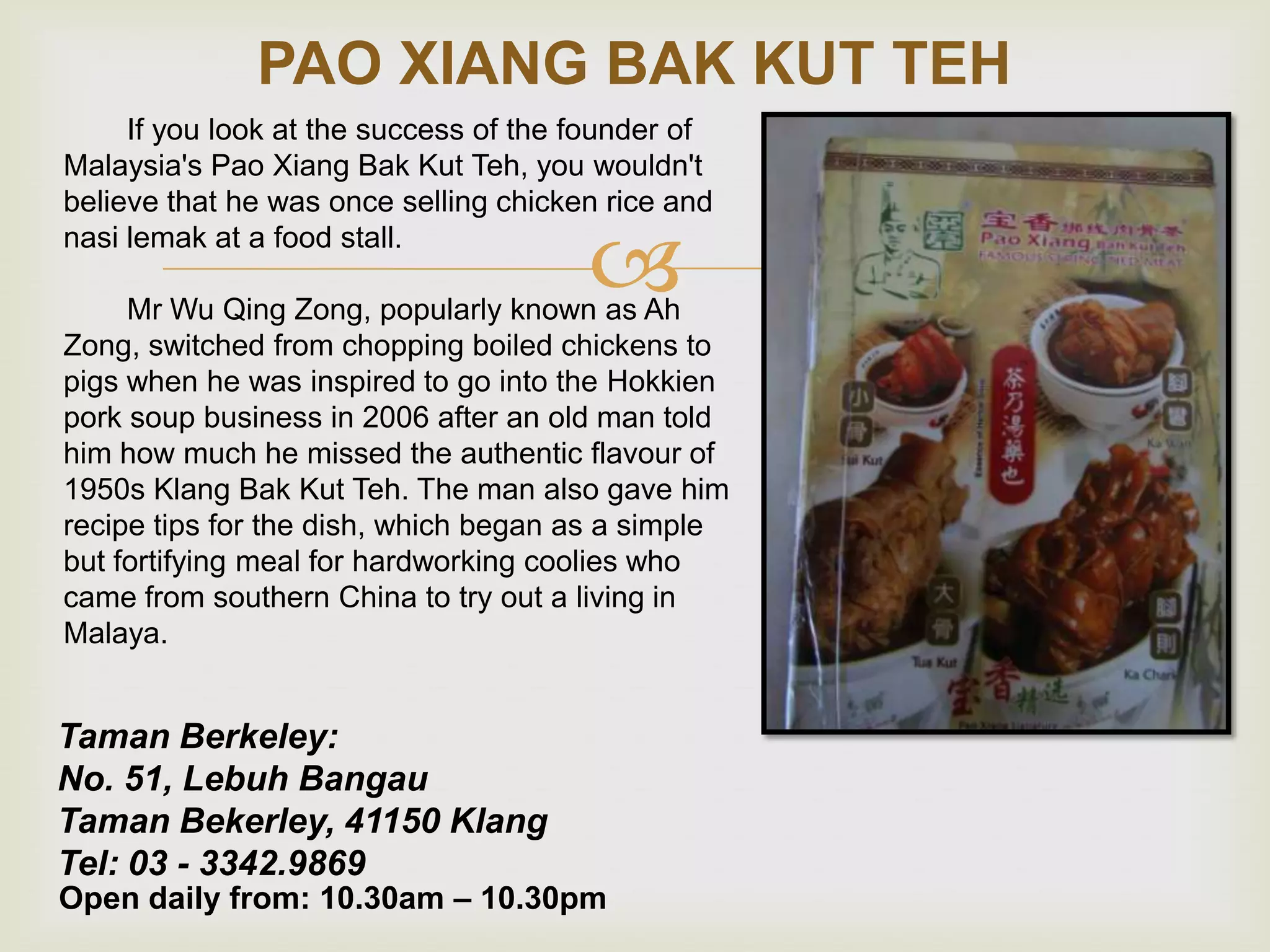 PAO XIANG BAK KUT TEH
If you look at the success of the founder of
Malaysia's Pao Xiang Bak Kut Teh, you wouldn't
believe that he was once selling chicken rice and
nasi lemak at a food stall.



Mr Wu Qing Zong, popularly known as Ah
Zong, switched from chopping boiled chickens to
pigs when he was inspired to go into the Hokkien
pork soup business in 2006 after an old man told
him how much he missed the authentic flavour of
1950s Klang Bak Kut Teh. The man also gave him
recipe tips for the dish, which began as a simple
but fortifying meal for hardworking coolies who
came from southern China to try out a living in
Malaya.

Taman Berkeley:
No. 51, Lebuh Bangau
Taman Bekerley, 41150 Klang
Tel: 03 - 3342.9869

Open daily from: 10.30am – 10.30pm

 