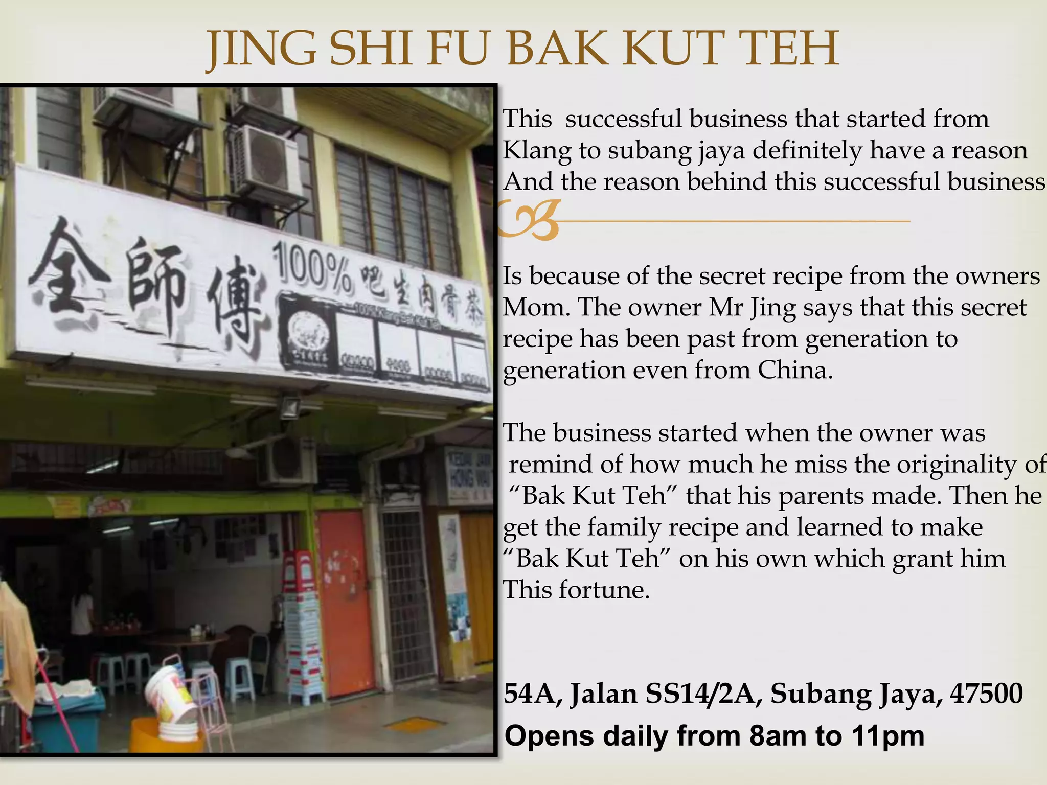 JING SHI FU BAK KUT TEH
This successful business that started from
Klang to subang jaya definitely have a reason
And the reason behind this successful business



Is because of the secret recipe from the owners
Mom. The owner Mr Jing says that this secret
recipe has been past from generation to
generation even from China.

The business started when the owner was
remind of how much he miss the originality of
“Bak Kut Teh” that his parents made. Then he
get the family recipe and learned to make
“Bak Kut Teh” on his own which grant him
This fortune.

54A, Jalan SS14/2A, Subang Jaya, 47500
Opens daily from 8am to 11pm

 