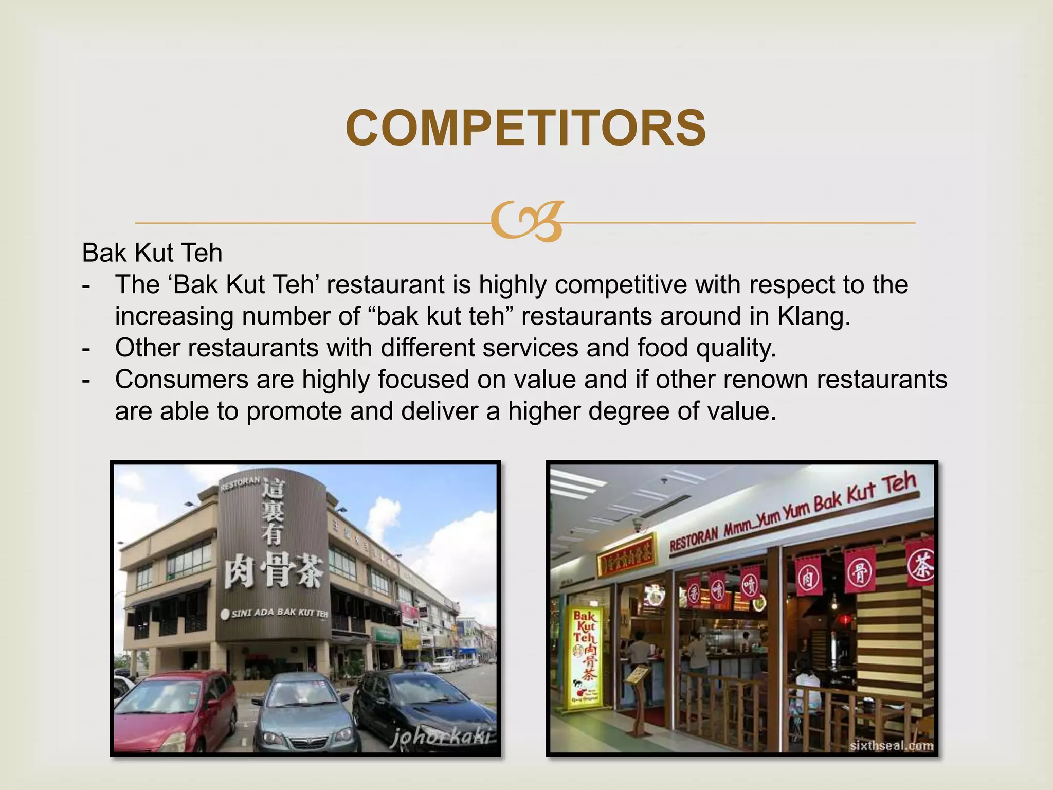COMPETITORS



Bak Kut Teh
- The „Bak Kut Teh‟ restaurant is highly competitive with respect to the
increasing number of “bak kut teh” restaurants around in Klang.
- Other restaurants with different services and food quality.
- Consumers are highly focused on value and if other renown restaurants
are able to promote and deliver a higher degree of value.

 