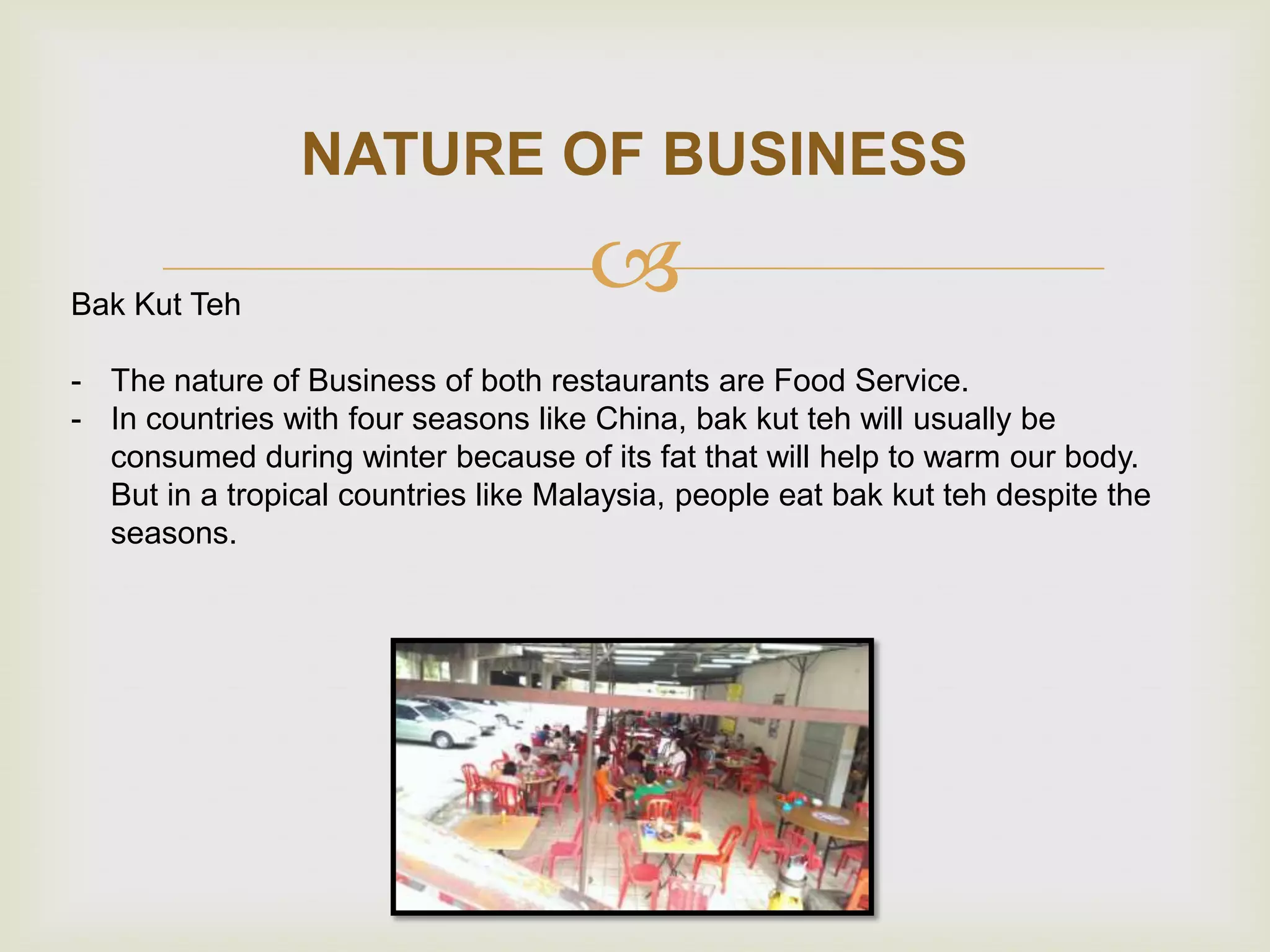 NATURE OF BUSINESS
Bak Kut Teh



- The nature of Business of both restaurants are Food Service.
- In countries with four seasons like China, bak kut teh will usually be
consumed during winter because of its fat that will help to warm our body.
But in a tropical countries like Malaysia, people eat bak kut teh despite the
seasons.

 