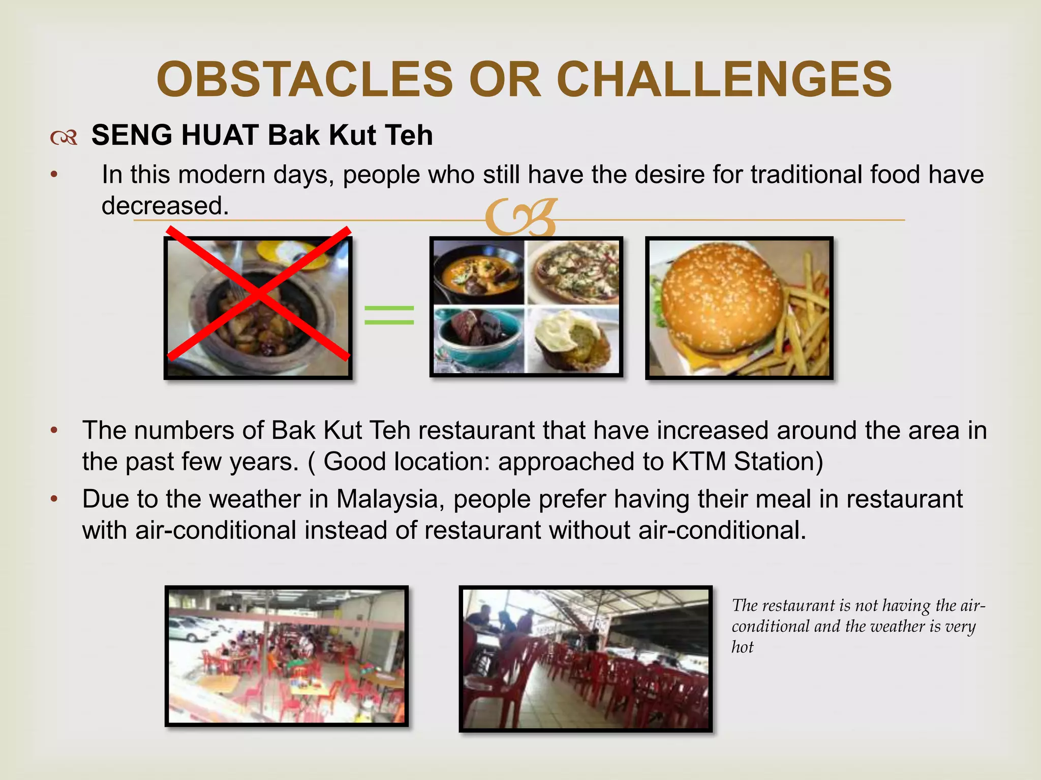 OBSTACLES OR CHALLENGES
 SENG HUAT Bak Kut Teh
•

In this modern days, people who still have the desire for traditional food have
decreased.



• The numbers of Bak Kut Teh restaurant that have increased around the area in
the past few years. ( Good location: approached to KTM Station)
• Due to the weather in Malaysia, people prefer having their meal in restaurant
with air-conditional instead of restaurant without air-conditional.
The restaurant is not having the airconditional and the weather is very
hot

 
