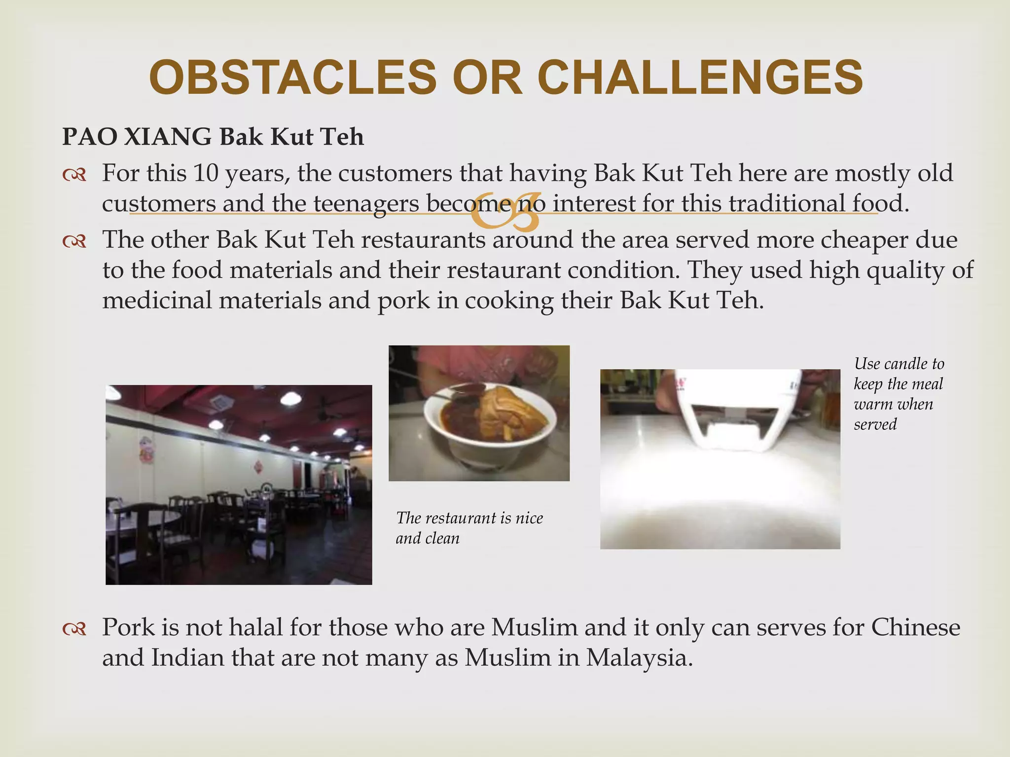 OBSTACLES OR CHALLENGES
PAO XIANG Bak Kut Teh
 For this 10 years, the customers that having Bak Kut Teh here are mostly old
customers and the teenagers become no interest for this traditional food.
 The other Bak Kut Teh restaurants around the area served more cheaper due
to the food materials and their restaurant condition. They used high quality of
medicinal materials and pork in cooking their Bak Kut Teh.



Use candle to
keep the meal
warm when
served

The restaurant is nice
and clean

 Pork is not halal for those who are Muslim and it only can serves for Chinese
and Indian that are not many as Muslim in Malaysia.

 