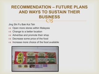 RECOMMENDATION – FUTURE PLANS
AND WAYS TO SUSTAIN THEIR
BUSINESS



Jing Shi Fu Bak Kut Teh
 Open more stores within Malaysia
 Change to a better location
 Advertise and promote their shop
 Decrease some price of the food
 Increase more choice of the food available

 