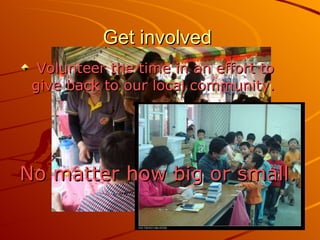 Get involved  Volunteer the time in an effort to give back to our local community.  No matter how big or small. 