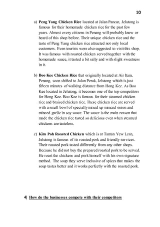10
a) Peng Yang Chicken Rice located at Jalan Pancur, Jelutong is
famous for their homemade chicken rice for the past few
years. Almost every citizens in Penang will probably knew or
heard of this shop before. Their unique chicken rice and the
taste of Peng Yang chicken rice attracted not only local
customers. Even tourists were also suggested to visit this shop.
It was famous with roasted chicken served together with the
homemade sauce, it tasted a bit salty and with slight sweetness
in it.
b) Boo Kee Chicken Rice that originally located at Air Itam,
Penang, soon shifted to Jalan Perak, Jelutong which is just
fifteen minutes of walking distance from Hong Kee. As Boo
Kee located in Jelutong, it becomes one of the top competitors
for Hong Kee. Boo Kee is famous for their steamed chicken
rice and braised chicken rice. These chicken rice are served
with a small bowl of speciallymixed up minced onion and
minced garlic in soy sauce. The sauce is the main reason that
made the chicken rice tasted so delicious even when steamed
chickens are tasteless.
c) Kim Poh Roasted Chicken which is at Taman Yew Lean,
Jelutong is famous of its roasted pork and friendly services.
Their roasted pork tasted differently from any other shops.
Because he did not buy the prepared roasted pork to be served.
He roast the chickens and pork himself with his own signature
method. The soup they serve inclusive of spices that makes the
soup tastes better and it works perfectly with the roasted pork.
4) How do the businesses compete with their competitors
 