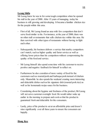 11
Leong Shifu
Mr Leong knew he was in for some tough competition when he opened
his stall in the year of 2000. After 15 years of managing, today his
business is still growing and developing. It became a familiar chicken rice
for the people within this area.
- First of all, Mr Leong found an area with few competitors that don’t
serve food similar to his. Forinstance, at the year of 2000, there was
no other stall or restaurants that sells chicken rice within this area. He
then survived with other types of restaurants without having to fight
each other.
- Subsequently, his business delivers a service that nearby competitors
can’t match, such as higher quality and faster service as well as
offering lower prices than his competitors without compromising the
quality of the food and service.
- Mr Leong himself also spend some time with his customer to receive
positive and negative feedback for himself to reflect on.
- Furthermore he also considers of more variety of food for the
customers such as roasted pork and barbeque pork instead of chicken
only. Meanwhile he also spends his weekend creating more interesting
and delectable dishes such as his signature dish (roasted pork rice) as
well as his homemade recipe sauce for his business.
- Considering about the hygiene and freshness of the product, Mr Leong
will not serve customer overnight food. He would rather wake up
earlier in the morning to prepare and cookso that his productis
guaranteed fresh and delectable for the consumers.
- Lastly, price of his productis set at an affordable price and doesn’t
raise significantly over all these years to ensure the consumers eat
happily.
Hong Kee
 