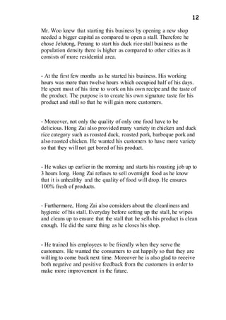 12
Mr. Woo knew that starting this business by opening a new shop
needed a bigger capital as compared to open a stall. Therefore he
chose Jelutong, Penang to start his duck rice stall business as the
population density there is higher as compared to other cities as it
consists of more residential area.
- At the first few months as he started his business. His working
hours was more than twelve hours which occupied half of his days.
He spent most of his time to work on his own recipe and the taste of
the product. The purpose is to create his own signature taste for his
product and stall so that he will gain more customers.
- Moreover, not only the quality of only one food have to be
delicious. Hong Zai also provided many variety in chicken and duck
rice category such as roasted duck, roasted pork, barbeque pork and
also roasted chicken. He wanted his customers to have more variety
so that they will not get bored of his product.
- He wakes up earlier in the morning and starts his roasting job up to
3 hours long. Hong Zai refuses to sell overnight food as he know
that it is unhealthy and the quality of food will drop. He ensures
100% fresh of products.
- Furthermore, Hong Zai also considers about the cleanliness and
hygienic of his stall. Everyday before setting up the stall, he wipes
and cleans up to ensure that the stall that he sells his product is clean
enough. He did the same thing as he closes his shop.
- He trained his employees to be friendly when they serve the
customers. He wanted the consumers to eat happily so that they are
willing to come back next time. Moreover he is also glad to receive
both negative and positive feedback from the customers in order to
make more improvement in the future.
 