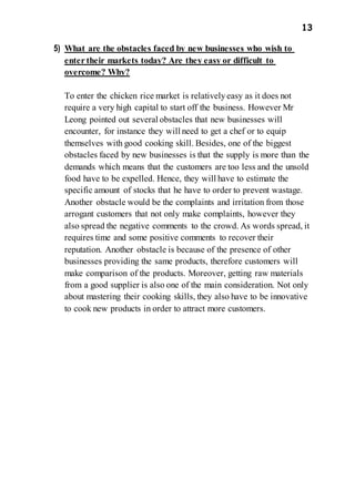 13
5) What are the obstacles faced by new businesses who wish to
enter their markets today? Are they easy or difficult to
overcome? Why?
To enter the chicken rice market is relativelyeasy as it does not
require a very high capital to start off the business. However Mr
Leong pointed out several obstacles that new businesses will
encounter, for instance they will need to get a chef or to equip
themselves with good cooking skill. Besides, one of the biggest
obstacles faced by new businesses is that the supply is more than the
demands which means that the customers are too less and the unsold
food have to be expelled. Hence, they will have to estimate the
specific amount of stocks that he have to order to prevent wastage.
Another obstacle would be the complaints and irritation from those
arrogant customers that not only make complaints, however they
also spread the negative comments to the crowd. As words spread, it
requires time and some positive comments to recover their
reputation. Another obstacle is because of the presence of other
businesses providing the same products, therefore customers will
make comparison of the products. Moreover, getting raw materials
from a good supplier is also one of the main consideration. Not only
about mastering their cooking skills, they also have to be innovative
to cook new products in order to attract more customers.
 