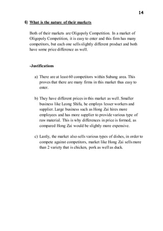 14
6) What is the nature of their markets
Both of their markets are Oligopoly Competition. In a market of
Oligopoly Competition, it is easy to enter and this firm has many
competitors, but each one sells slightly different product and both
have some price difference as well.
-Justifications
a) There are at least 60 competitors within Subang area. This
proves that there are many firms in this market thus easy to
enter.
b) They have different prices in this market as well. Smaller
business like Leong Shifu, he employs lesser workers and
supplier. Large business such as Hong Zai hires more
employees and has more supplier to provide various type of
raw material. This is why differences in price is formed, as
compared Hong Zai would be slightly more expensive.
c) Lastly, the market also sells various types of dishes, in order to
compete against competitors, market like Hong Zai sells more
than 2 variety that is chicken, pork as well as duck.
 