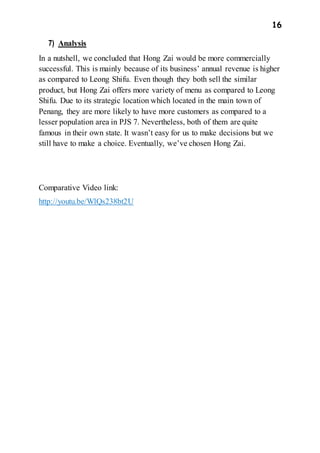 16
7) Analysis
In a nutshell, we concluded that Hong Zai would be more commercially
successful. This is mainly because of its business’ annual revenue is higher
as compared to Leong Shifu. Even though they both sell the similar
product, but Hong Zai offers more variety of menu as compared to Leong
Shifu. Due to its strategic location which located in the main town of
Penang, they are more likely to have more customers as compared to a
lesser population area in PJS 7. Nevertheless, both of them are quite
famous in their own state. It wasn’t easy for us to make decisions but we
still have to make a choice. Eventually, we’ve chosen Hong Zai.
Comparative Video link:
http://youtu.be/WlQs238bt2U
 