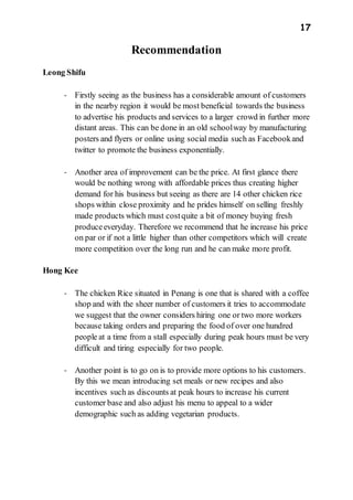 17
Recommendation
Leong Shifu
- Firstly seeing as the business has a considerable amount of customers
in the nearby region it would be most beneficial towards the business
to advertise his products and services to a larger crowd in further more
distant areas. This can be done in an old schoolway by manufacturing
posters and flyers or online using social media such as Facebookand
twitter to promote the business exponentially.
- Another area of improvement can be the price. At first glance there
would be nothing wrong with affordable prices thus creating higher
demand for his business but seeing as there are 14 other chicken rice
shops within close proximity and he prides himself on selling freshly
made products which must costquite a bit of money buying fresh
produceeveryday. Therefore we recommend that he increase his price
on par or if not a little higher than other competitors which will create
more competition over the long run and he can make more profit.
Hong Kee
- The chicken Rice situated in Penang is one that is shared with a coffee
shop and with the sheer number of customers it tries to accommodate
we suggest that the owner considers hiring one or two more workers
because taking orders and preparing the food of over one hundred
people at a time from a stall especially during peak hours must be very
difficult and tiring especially for two people.
- Another point is to go on is to provide more options to his customers.
By this we mean introducing set meals or new recipes and also
incentives such as discounts at peak hours to increase his current
customer base and also adjust his menu to appeal to a wider
demographic such as adding vegetarian products.
 