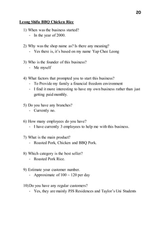 20
Leong Shifu BBQ Chicken Rice
1) When was the business started?
- In the year of 2000.
2) Why was the shop name as? Is there any meaning?
- Yes there is, it’s based on my name Yap Chee Leong
3) Who is the founder of this business?
- Me myself
4) What factors that prompted you to start this business?
- To Provide my family a financial freedom environment
- I find it more interesting to have my own business rather than just
getting paid monthly.
5) Do you have any branches?
- Currently no.
6) How many employees do you have?
- I have currently 3 employees to help me with this business.
7) What is the main product?
- Roasted Pork, Chicken and BBQ Pork.
8) Which category is the best seller?
- Roasted Pork Rice.
9) Estimate your customer number.
- Approximate of 100 ~ 120 per day
10)Do you have any regular customers?
- Yes, they are mainly PJS Residences and Taylor’s Uni Students
 