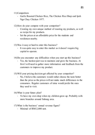 21
11)Competitors
- Garlic Roasted Chicken Rice, The Chicken Rice Shop and Ipoh
Nga Choy Chicken 1977.
12)How do your compete with your competitor?
- Creating my own unique method of roasting my products, as well
as recipe for my products.
- Set the prices at an affordable price for the students and
residences nearby.
13)Was it easy or hard to enter this business?
- It was quite easy to enter this market as it doesn’t require big
capital to operate.
14)Do you encounter any difficulties when you start up this business?
- Yes, the hardest part was to maintain and grow the business. At
first I will need to gather more information and feedback from the
customers to improve my product.
15)Will your pricing decision get affected by your competitor?
- No, I believe the customers would rather choose the taste better
than the price as the prices will not make much differences to the
consumers. Regular customers of mine would prefer the ones
they used to visit.
16)What is your future plan?
- To have my own shop when my children grow up. Probably with
more branches around Subang area.
17)What is the business’ annual revenue figure?
- Minimal of RM12,000 nett.
 