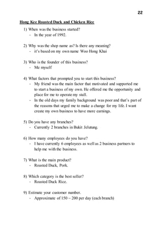 22
Hong Kee Roasted Duck and Chicken Rice
1) When was the business started?
- In the year of 1992.
2) Why was the shop name as? Is there any meaning?
- it’s based on my own name Woo Hong Khai
3) Who is the founder of this business?
- Me myself
4) What factors that prompted you to start this business?
- My friend was the main factor that motivated and supported me
to start a business of my own. He offered me the opportunity and
place for me to operate my stall.
- In the old days my family background was poor and that’s part of
the reasons that urged me to make a change for my life. I want
create my own business to have more earnings.
5) Do you have any branches?
- Currently 2 branches in Bukit Jelutung.
6) How many employees do you have?
- I have currently 6 employees as well as 2 business partners to
help me with the business.
7) What is the main product?
- Roasted Duck, Pork.
8) Which category is the best seller?
- Roasted Duck Rice.
9) Estimate your customer number.
- Approximate of 150 ~ 200 per day (each branch)
 