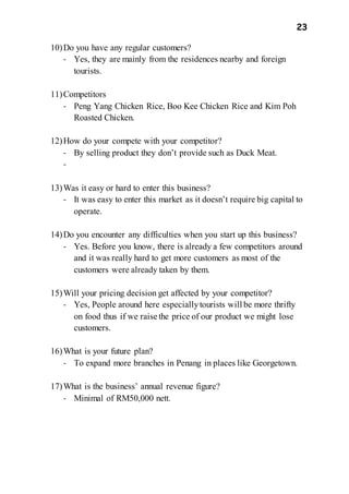 23
10)Do you have any regular customers?
- Yes, they are mainly from the residences nearby and foreign
tourists.
11)Competitors
- Peng Yang Chicken Rice, Boo Kee Chicken Rice and Kim Poh
Roasted Chicken.
12)How do your compete with your competitor?
- By selling product they don’t provide such as Duck Meat.
-
13)Was it easy or hard to enter this business?
- It was easy to enter this market as it doesn’t require big capital to
operate.
14)Do you encounter any difficulties when you start up this business?
- Yes. Before you know, there is already a few competitors around
and it was really hard to get more customers as most of the
customers were already taken by them.
15)Will your pricing decision get affected by your competitor?
- Yes, People around here especiallytourists will be more thrifty
on food thus if we raise the price of our product we might lose
customers.
16)What is your future plan?
- To expand more branches in Penang in places like Georgetown.
17)What is the business’ annual revenue figure?
- Minimal of RM50,000 nett.
 