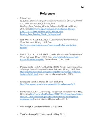 24
References
- Trip advisor
llc. (2015). Http://wwwtripadvisorcommy/Restaurant_Review-g298313-
d1432053-Reviews-Ipoh_Chicken_Rice-
Petaling_Jaya_Petaling_District_Selangorhtml.Retrieved 19 May,
2015, from http://www.tripadvisor.com.my/Restaurant_Review-
g298313-d1432053-Reviews-Ipoh_Chicken_Rice-
Petaling_Jaya_Petaling_District_Selangor.html
- Jose, J.O.S.E. .C.A.P.E.L.O. (2014). Business and Entrepreneurial
News. Retrieved 19 May, 2015, from
http://www.marketingquery.com/main-obstacles-barriers-starting-
business
- Lisa, L.I.S.A. .F.U.R.G.I.S.O.N. . (1996). Business and Entrepreneurial
News. Retrieved 18 May, 2015, from http://articles.bplans.com/start-
successful-restaurant-guide/ In-text citation: (Lisa, 1996)
- Demand media , S.T.A.N. .M.A.C.K. (2015). How to Gain Competitive
Advantage in the Restaurant Business. Retrieved 18 May, 2015, from
http://smallbusiness.chron.com/gain-competitive-advantage-restaurant-
business-24162.html In-text citation: (Demand media , 2015)
- Foursquare. (2015. Retrieved 18 May, 2015, from
https://foursquare.com/v/new-restaurant-ipoh-chicken-rice-%E6
- Happy walker. (2014). A Growing Teenager's Diary. Retrieved 18 May,
2015, from http://www.reloadfood.com/2014/12/ipoh-nga-choy-chicken-
since-1977-new-restaurant-ipoh-chicken-rice-mid-valley-megamall-
experience.html In-text citation: (Happy walker, 2014)
- Woo Hong Kai (2015) Interviewed 2 May, 2015.
- Yap Chee Leong (2015) Interviewed 18 May, 2015.
 