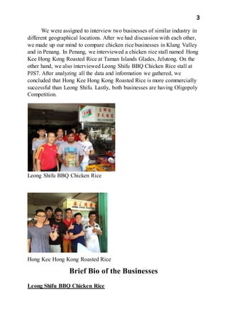 3
We were assigned to interview two businesses of similar industry in
different geographical locations. After we had discussion with each other,
we made up our mind to compare chicken rice businesses in Klang Valley
and in Penang. In Penang, we interviewed a chicken rice stall named Hong
Kee Hong Kong Roasted Rice at Taman Islands Glades, Jelutong. On the
other hand, we also interviewed Leong Shifu BBQ Chicken Rice stall at
PJS7. After analyzing all the data and information we gathered, we
concluded that Hong Kee Hong Kong Roasted Rice is more commercially
successful than Leong Shifu. Lastly, both businesses are having Oligopoly
Competition.
Leong Shifu BBQ Chicken Rice
Hong Kee Hong Kong Roasted Rice
Brief Bio of the Businesses
Leong Shifu BBQ Chicken Rice
 