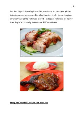 5
in a day. Especially during lunch time, the amount of customers will be
twice the amount as compared to other time, this is why he provides take
away services for the customers as well. His regular customers are mainly
from Taylor’s University students and PJS’s residences.
Hong Kee Roasted Chicken and Duck rice
 