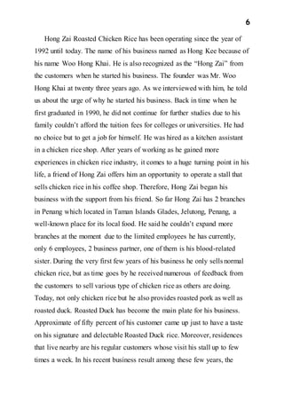 6
Hong Zai Roasted Chicken Rice has been operating since the year of
1992 until today. The name of his business named as Hong Kee because of
his name Woo Hong Khai. He is also recognized as the “Hong Zai” from
the customers when he started his business. The founder was Mr. Woo
Hong Khai at twenty three years ago. As we interviewed with him, he told
us about the urge of why he started his business. Back in time when he
first graduated in 1990, he did not continue for further studies due to his
family couldn’t afford the tuition fees for colleges or universities. He had
no choice but to get a job for himself. He was hired as a kitchen assistant
in a chicken rice shop. After years of working as he gained more
experiences in chicken rice industry, it comes to a huge turning point in his
life, a friend of Hong Zai offers him an opportunity to operate a stall that
sells chicken rice in his coffee shop. Therefore, Hong Zai began his
business with the support from his friend. So far Hong Zai has 2 branches
in Penang which located in Taman Islands Glades, Jelutong, Penang, a
well-known place for its local food. He said he couldn’t expand more
branches at the moment due to the limited employees he has currently,
only 6 employees, 2 business partner, one of them is his blood-related
sister. During the very first few years of his business he only sells normal
chicken rice, but as time goes by he receivednumerous of feedback from
the customers to sell various type of chicken rice as others are doing.
Today, not only chicken rice but he also provides roasted pork as well as
roasted duck. Roasted Duck has become the main plate for his business.
Approximate of fifty percent of his customer came up just to have a taste
on his signature and delectable Roasted Duck rice. Moreover, residences
that live nearby are his regular customers whose visit his stall up to few
times a week. In his recent business result among these few years, the
 