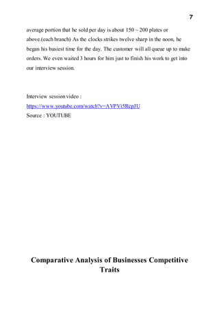7
average portion that he sold per day is about 150 ~ 200 plates or
above.(each branch) As the clocks strikes twelve sharp in the noon, he
began his busiest time for the day. The customer will all queue up to make
orders. We even waited 3 hours for him just to finish his work to get into
our interview session.
Interview sessionvideo :
https://www.youtube.com/watch?v=AVPVi5RcpJU
Source : YOUTUBE
Comparative Analysis of Businesses Competitive
Traits
 
