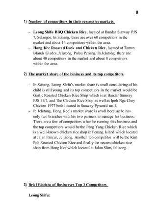 8
1) Number of competitors in their respective markets
- Leong Shifu BBQ Chicken Rice, located at Bandar Sunway PJS
7, Selangor. In Subang, there are over 60 competitors in the
market and about 14 competitors within the area.
- Hong Kee Roasted Duck and Chicken Rice, located at Taman
Islands Glades, Jelutong, Pulau Penang. In Jelutong, there are
about 40 competitors in the market and about 8 competitors
within the area.
2) The market share of the business and its top competitors
- In Subang, Leong Shifu’s market share is small considering of his
child is still young and its top competitors in the market would be
Garlic Roasted Chicken Rice Shop which is at Bandar Sunway
PJS 11/7, and The Chicken Rice Shop as well as Ipoh Nga Choy
Chicken 1977 both located in Sunway Pyramid mall.
- In Jelutong, Hong Kee’s market share is small because he has
only two branches with his two partners to manage his business.
There are a few of competitors when he running this business and
the top competitors would be the Peng Yang Chicken Rice which
is a well-known chicken rice shop in Penang Island which located
at Jalan Pancur, Jelutong. Another top competitor will be the Kim
Poh Roasted Chicken Rice and finally the nearest chicken rice
shop from Hong Kee which located at Jalan Slim, Jelutong.
3) Brief Biodata of Businesses Top 3 Competitors
Leong Shifu:
 