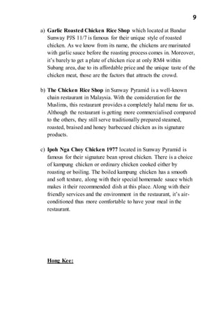 9
a) Garlic Roasted Chicken Rice Shop which located at Bandar
Sunway PJS 11/7 is famous for their unique style of roasted
chicken. As we know from its name, the chickens are marinated
with garlic sauce before the roasting process comes in. Moreover,
it’s barely to get a plate of chicken rice at only RM4 within
Subang area, due to its affordable price and the unique taste of the
chicken meat, those are the factors that attracts the crowd.
b) The Chicken Rice Shop in Sunway Pyramid is a well-known
chain restaurant in Malaysia. With the consideration for the
Muslims, this restaurant provides a completely halal menu for us.
Although the restaurant is getting more commercialised compared
to the others, they still serve traditionally prepared steamed,
roasted, braised and honey barbecued chicken as its signature
products.
c) Ipoh Nga Choy Chicken 1977 located in Sunway Pyramid is
famous for their signature bean sprout chicken. There is a choice
of kampung chicken or ordinary chicken cooked either by
roasting or boiling. The boiled kampung chicken has a smooth
and soft texture, along with their special homemade sauce which
makes it their recommended dish at this place. Along with their
friendly services and the environment in the restaurant, it’s air-
conditioned thus more comfortable to have your meal in the
restaurant.
Hong Kee:
 