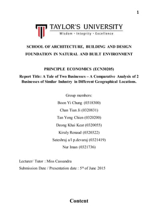 1
SCHOOL OF ARCHITECTURE, BUILDING AND DESIGN
FOUNDATION IN NATURAL AND BUILT ENVIRONMENT
PRINCIPLE ECONOMICS (ECN30205)
Report Title: A Tale of Two Businesses – A Comparative Analysis of 2
Businesses of Similar Industry in Different Geographical Locations.
Group members:
Boon Yi Chung (0318300)
Chan Tian Ji (0320831)
Tan Yong Chien (0320200)
Deong Khai Keat (0320055)
Kiraly Renaud (0320322)
Sateshraj a/l p.devaraj (0321419)
Nur Iman (0321736)
Lecturer/ Tutor : Miss Cassandra
Submission Date / Presentation date : 5th of June 2015
Content
 