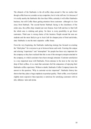 10
The obstacle of the Starbucks is the all coffee shop around it. But we realize that
though coffee bean we consider as top competitor, but it is the tuff one. It is because if
it is really nearby the Starbucks like less than 100m, certainly it will affect Starbucks
business, but still Coffee Bean getting attention from customers although it is 1km
away from Starbuck. The second barrier Starbuck facing is the cleanliness of the
entire area, the coffee shop situated just next famous Asia Café and due to that Café
the whole area is stinking and grimy. So there is every possibility to get fewer
customers. Third case is wrong choice of the location. People around the area are
students and the more likely to go to Asia Café for cheaper price of food and drinks,
since Starbucks is one the most expensive coffee house.
From the very beginning, the Starbucks marketing strategy has focused on creating
the “third place” for everyone to go to between home and work. Creating this unique
and relaxing “experience” and “atmosphere” for people has been very important for
the company as they have realized that this is one of the strongest concepts attached to
the company, to which customers have been strongly attracted. Customer satisfaction
is a very important issue with Starbucks. From entrance to the store to the very last
drop of their coffees, it is a must that customers feel the uniqueness of enjoying their
Starbucks coffee experience. Without a doubt, Starbucks Coffee Company knows the
answer to the question, “Why is customer service important”. Starbucks history has
shown that they place a huge emphasis on product quality. Their coffee, even if priced
slightly more expensive than expected, is notorious for satisfying customers with its
rich, delicious taste and aroma.
 