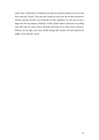 12
coffee shops. Futhermore, as Starbucks provides an excellent customer service to earn
their customers’ loyalty. They pay their employees more than the normal restaurant or
retailers and also provide a lot of benefits for their employees. So, this may results a
high costs for the company. Starbucks Coffee should improve themselves by adding
more food into the menu such as breakfast and lunch set to attract more customers.
Whereas for the high costs, they should manage their capital well and maintain the
quality of the customer service.
 