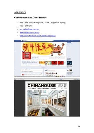 14
APPENDIX
ContactDetails for China House:-
- 153, Lebuh Pantai Georgetown, 10300 Georgetown, Penang.
- +60 4-263 7299
- www.chinahouse.com.my
- info@chinahouse.com.my
- https://www.facebook.com/ChinaHousePenang
 