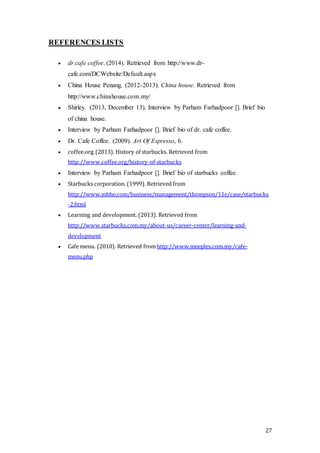 27
REFERENCES LISTS
 dr.cafe coffee. (2014). Retrieved from http://www.dr-
cafe.com/DCWebsite/Default.aspx
 China House Penang. (2012-2013). China house. Retrieved from
http://www.chinahouse.com.my/
 Shirley. (2013, December 13). Interview by Parham Farhadpoor []. Brief bio
of china house.
 Interview by Parham Farhadpoor []. Brief bio of dr. cafe coffee.
 Dr. Cafe Coffee. (2009). Art Of Espresso, 6.
 coffee.org.(2013). History of starbucks. Retrieved from
http://www.coffee.org/history-of-starbucks
 Interview by Parham Farhadpoor []. Brief bio of starbucks coffee.
 Starbucks corporation. (1999). Retrieved from
http://www.mhhe.com/business/management/thompson/11e/case/starbucks
-2.html
 Learning and development. (2013). Retrieved from
http://www.starbucks.com.my/about-us/career-center/learning-and-
development
 Cafe menu. (2010). Retrieved fromhttp://www.meeples.com.my/cafe-
menu.php
 