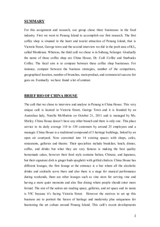 2
SUMMARY
For this assignment and research, our group chose three businesses in the food
industry. First we went to Penang Island to accomplish our first research. The first
coffee shop is situated in the heart and tourist attraction of Penang Island, that is
Victoria Street, George town and the second interview we did in the posh area of KL,
called Montkiara. Whereas, the third café we chose is in Subang, Selangor. Gradually
the name of those coffee shop are China House, Dr. Café Coffee and Starbucks
Coffee. The focal aim is to compare between these coffee shop businesses. For
instance, compare between the business strategies, number of the competitors,
geographical location, number of brunches, main product, and commercial success list
goes on. Eventually we have found a lot of contrast.
BRIEF BIO OF CHINA HOUSE
The café that we chose to interview and analyse in Penang is China House. This very
unique café is located in Victoria Street, George Town and it is founded by an
Australian lady, Narelle McMurtrie on October 21, 2011 and is managed by Ms.
Shirley. China House doesn’t have any other branch and there is only one. This place
service to its daily average 110 to 130 customers by around 25 employees and a
manager. China House is a traditional compound of 3 heritage buildings, linked by an
open air courtyard. Now converted into 14 existing spaces with shops, cafes,
restaurants, galleries and theatre. Their specialties include breakfast, lunch, dinner,
coffee, and drinks but what they are very famous is making the best quality
homemade cakes, however their food style contains Italian, Chinese, and Japanese,
but their signature dish is ginger buds spaghetti with grilled chicken. China House has
different lounges, the first lounge at the entrance is a bar where all the alcoholic
drinks and cocktails serve there and also there is a stage for musical performance
during weekends, there are other lounges such as vine store for serving vine and
having a more quiet moments and also fine dining where people should enter more
formal. The rest of the salons are reading space, galleries, and art space and its name
is VIC because it’s facing Victoria Street. However the motives to set up this
business are to portrait the fusion of heritage and modernity plus uniqueness for
heartening the art culture around Penang Island. This café’s recent developments
 