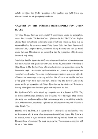 3
include providing free Wi-Fi, upgrading coffee machine, and held Gisela and
Marcella Mueller art and photography exhibition.
ANALYSIS OF THE BUSINESS BENCHMARKS FOR CHINA
HOUSE
For China House, there are approximately 8 competitors around its geographical
market. For examples, The Twelve Cups, Lighthouse Coffee, TRAFFIC and Kopitan
Classic, these four café are on the same street with China House and these café are
also considered as the top competitors of China House. Other than these, there are still
Edelweiss Café, Campbell House, Rainforest Bakery & Pastry and Brix & Baume
around that area. This situation has summed up that the competition of Café around
that area is very strong.
Out of these 8 coffee houses, the top 3 competitors are figured out in order to compare
their main products and specialties with China House. So, the nearest coffee shop to
China House is The Twelve Cups, which is also the top one competitor among the
three coffee shops. The Twelve Cups is founded in 2012, which is a year after China
House has been founded. Their main products are crepe cakes where come with a lot
of flavours such as mango, strawberry, and Orea. But of course, their coffee also have
a very good review from their customers. That is why The Twelve Cups can be
known as the top competitors of China. They also use the strategy of designing a
drawing on the plate with chocolate syrup while they serve the food.
The lighthouse Coffee is the second top competitor and it is founded in 2006. They
are famous in their cakes, coffee and also non-coffee based beverages. Their tiramisu
cake got a very good respond from their customers and also is one of their bestseller
cakes. Other than that, they have a signature tea, which come with a pink colour lid is
called Dilmah Tea.
The third one is TRAFFIC. It is a combination of kitchen, bar and music room. There
are few reasons why it is one of the top competitors of China House. The first one is
the location, where it is just around 10 minutes walking distance from China House.
The second one is because of the music room and bar. This causes a competition with
the bar in China House.
 
