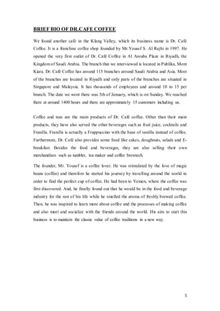 5
BRIEF BIO OF DR.CAFE COFFEE
We found another café in the Klang Valley, which its business name is Dr. Café
Coffee. It is a franchise coffee shop founded by Mr.Yousef S. Al Rajhi in 1997. He
opened the very first outlet of Dr. Café Coffee in Al Arouba Plaze in Riyadh, the
Kingdom of Saudi Arabia. The branch that we interviewed is located in Publika, Mont
Kiara. Dr. Café Coffee has around 115 branches around Saudi Arabia and Asia. Most
of the branches are located in Riyadh and only parts of the branches are situated in
Singapore and Malaysia. It has thousands of employees and around 10 to 15 per
branch. The date we went there was 5th of January, which is on Sunday. We reached
there at around 1400 hours and there are approximately 15 customers including us.
Coffee and teas are the main products of Dr. Café coffee. Other than their main
products, they have also served the other beverages such as fruit juice, cocktails and
Franilla. Franilla is actually a Frappuccino with the base of vanilla instead of coffee.
Furthermore, Dr. Café also provides some food like cakes, doughnuts, salads and E-
breakfast. Besides the food and beverages, they are also selling their own
merchandises such as tumbler, tea maker and coffee brewtech.
The founder, Mr. Yousef is a coffee lover. He was stimulated by the love of magic
beans (coffee) and therefore he started his journey by travelling around the world in
order to find the perfect cup of coffee. He had been to Yemen, where the coffee was
first discovered. And, he finally found out that he would be in the food and beverage
industry for the rest of his life while he smelled the aroma of freshly brewed coffee.
Then, he was inspired to learn more about coffee and the processes of making coffee
and also meet and socialize with the friends around the world. His aim to start this
business is to maintain the classic value of coffee traditions in a new way.
 