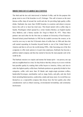 8
BRIEF BIO OF STARBUCKS COFFEE
The third and the last cafe interviewed is Starbuck Coffee, and for this purpose this
group went to one of the branches in ss15, Selangor. This café is known as the most
famous coffee shop all around the world and also for providing high quality coffee
drinks. Starbucks has more than 18,000 branches in countries and almost everyone
knows this café or at least has tried once. This brand started with a coffee shop in
Seattle, Washington which opened by a writer Gordon Bowker, an English teacher
Jerry Baldwin, and a history teacher Zev Siegl in March 30, 1971. These three
partners met each other for the first time as students in University of San Francisco.
Howard Schulz joined Starbucks in 1982 but he couldn't convince the owners, so he
went his own way to start the Il Giornale chain of coffee bars in 1986 and then this
café started expanding its branches beyond Seattle to rest of the United States of
America and then to all over the world during 1990s. After becoming one of the first
companies to offer stock options to its part-time employees, Starbucks has become a
publicly traded company and then has started to become the most popular cafe in the
world by far.
The Starbuck mission is to inspire and nurture the human spirit – one person, one cup
and one neighborhood at a time. So they believe that they always try to serve with the
best possible quality by sending their coffee buyers to America, Africa, and Asia to
select the highest quality coffee bean. Starbucks products are generally divided to four
categories, coffee with more than 30 blends and single-origin premium coffees,
handcrafted beverages, merchandise such as mugs, books, and gifts, and also fresh
foods including baked pastries, sandwiches, salads and many more. In overall they see
themselves as a responsible company that always have the best quality plus other
considerations such as ethical sourcing, environmental stewardship, and community
involvement.
 