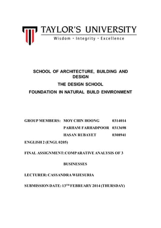 SCHOOL OF ARCHITECTURE, BUILDING AND
DESIGN
THE DESIGN SCHOOL
FOUNDATION IN NATURAL BUILD ENVIRONMENT
GROUP MEMBERS: MOY CHIN HOONG 0314014
PARHAM FARHADPOOR 0313698
HASAN RUBAYET 0308941
ENGLISH 2 (ENGL 0205)
FINAL ASSIGNMENT:COMPARATIVE ANALYSIS OF 3
BUSINESSES
LECTURER:CASSANDRAWIJESURIA
SUBMISSION DATE: 13TH
FEBRUARY 2014 (THURSDAY)
 