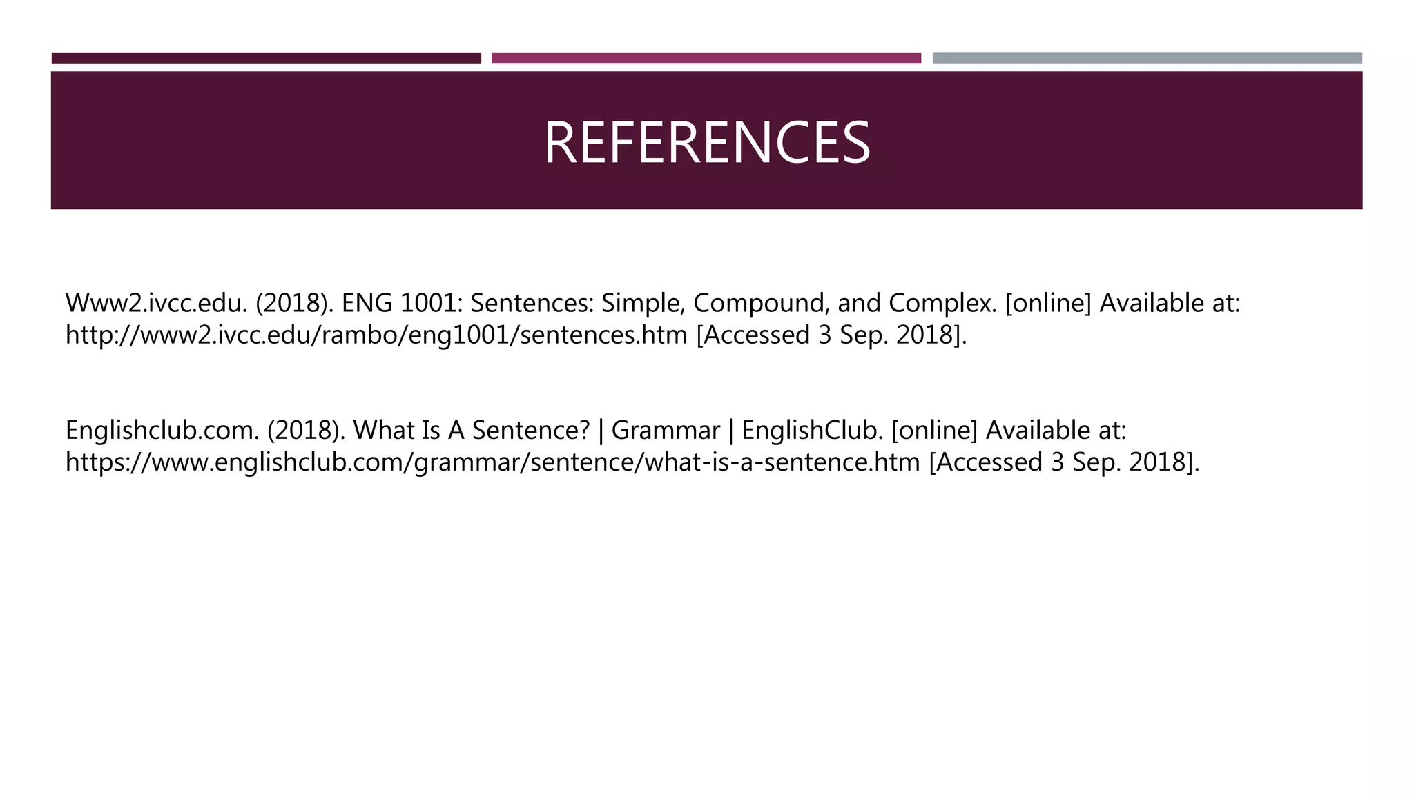 REFERENCES
Www2.ivcc.edu. (2018). ENG 1001: Sentences: Simple, Compound, and Complex. [online] Available at:
http://www2.ivcc.edu/rambo/eng1001/sentences.htm [Accessed 3 Sep. 2018].
Englishclub.com. (2018). What Is A Sentence? | Grammar | EnglishClub. [online] Available at:
https://www.englishclub.com/grammar/sentence/what-is-a-sentence.htm [Accessed 3 Sep. 2018].
 