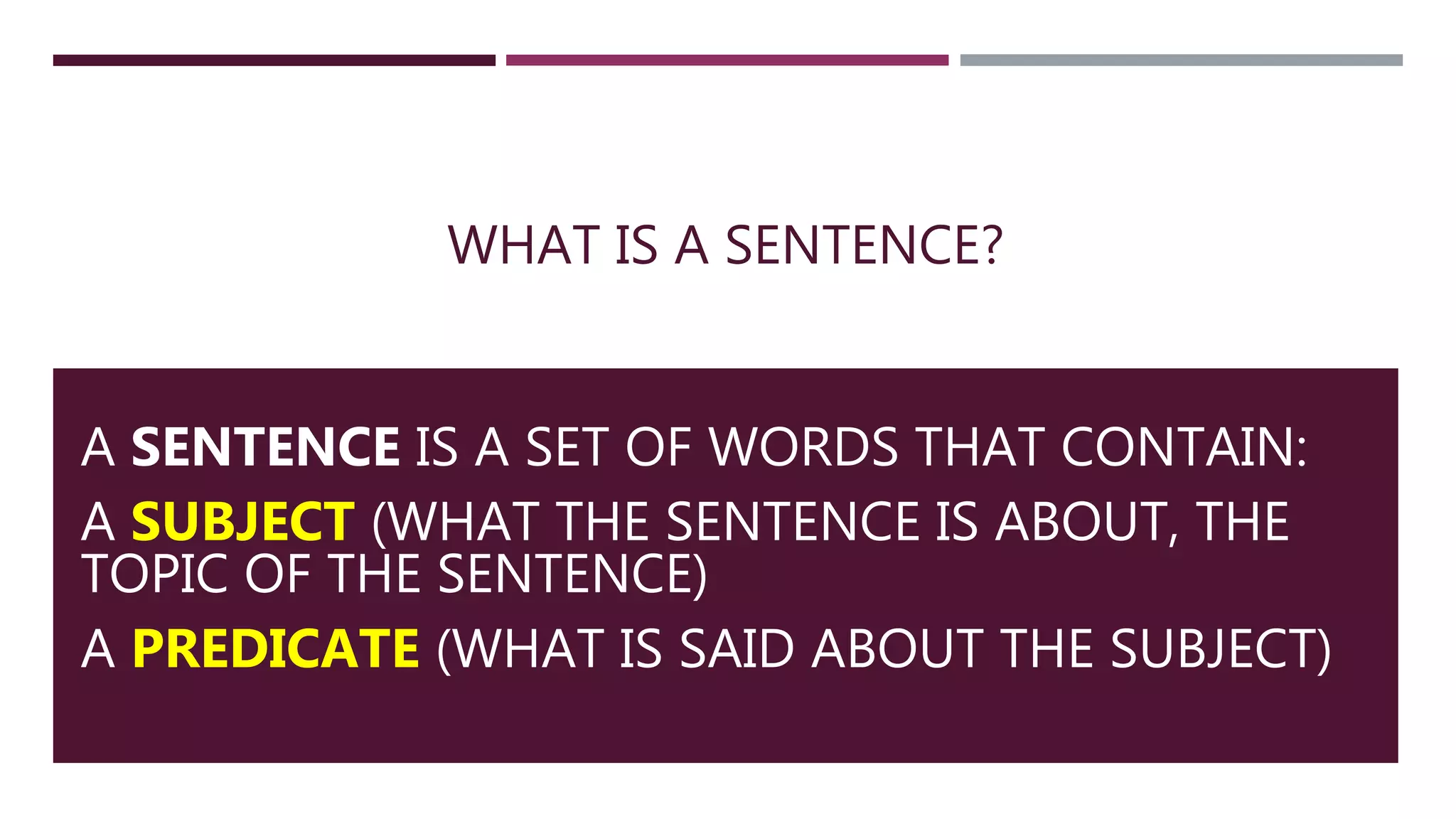 WHAT IS A SENTENCE?
A SENTENCE IS A SET OF WORDS THAT CONTAIN:
A SUBJECT (WHAT THE SENTENCE IS ABOUT, THE
TOPIC OF THE SENTENCE)
A PREDICATE (WHAT IS SAID ABOUT THE SUBJECT)
 