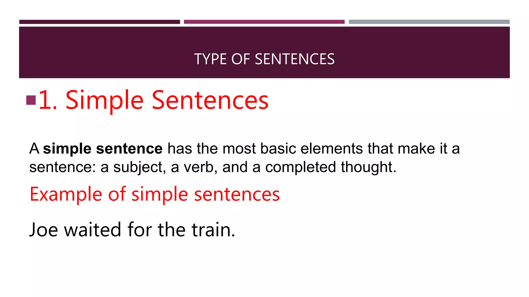 TYPE OF SENTENCES
1. Simple Sentences
A simple sentence has the most basic elements that make it a
sentence: a subject, a verb, and a completed thought.
Example of simple sentences
Joe waited for the train.
 