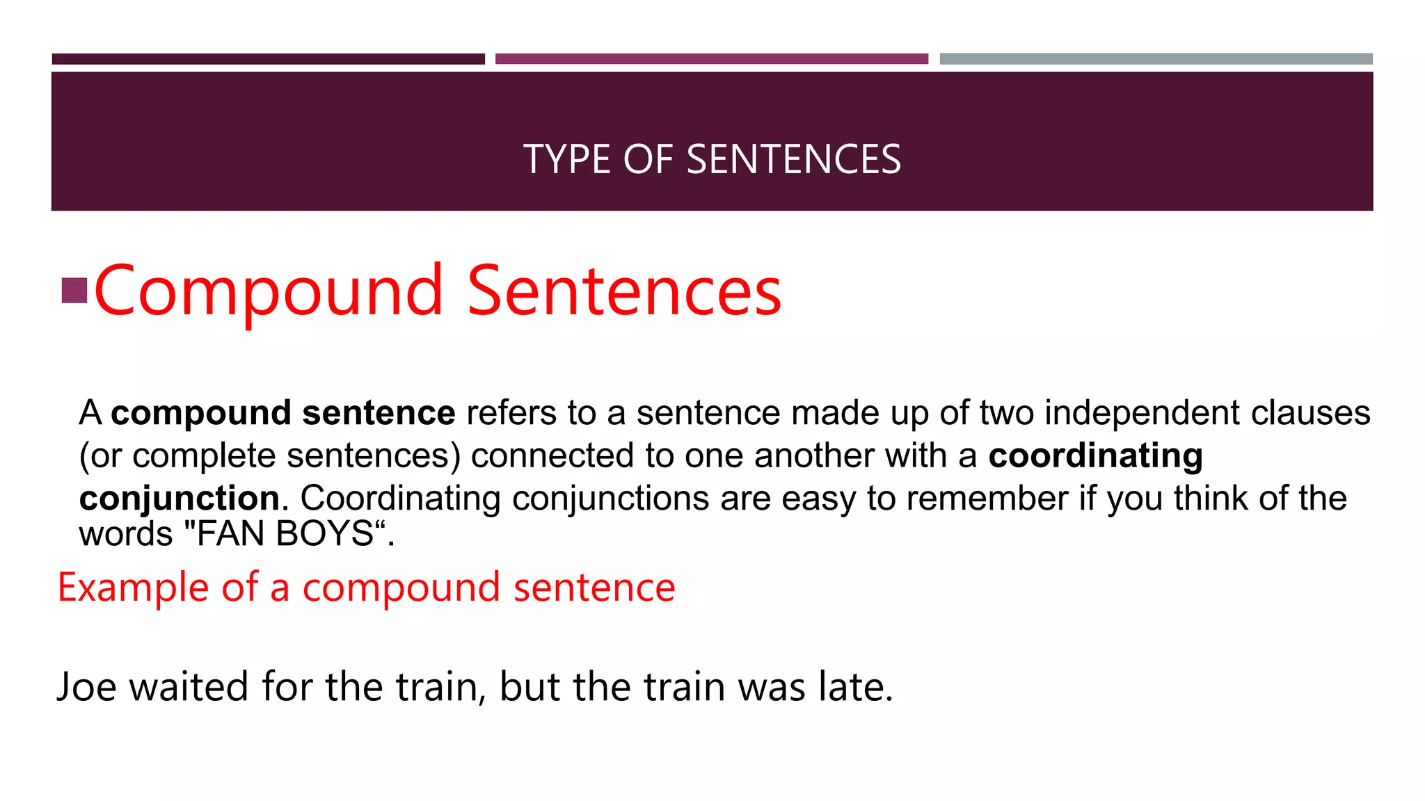 TYPE OF SENTENCES
Compound Sentences
A compound sentence refers to a sentence made up of two independent clauses
(or complete sentences) connected to one another with a coordinating
conjunction. Coordinating conjunctions are easy to remember if you think of the
words "FAN BOYS“.
Example of a compound sentence
Joe waited for the train, but the train was late.
 