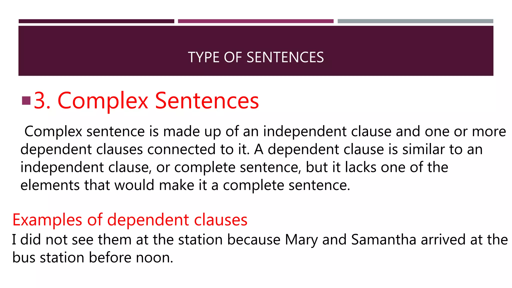 TYPE OF SENTENCES
3. Complex Sentences
Complex sentence is made up of an independent clause and one or more
dependent clauses connected to it. A dependent clause is similar to an
independent clause, or complete sentence, but it lacks one of the
elements that would make it a complete sentence.
Examples of dependent clauses
I did not see them at the station because Mary and Samantha arrived at the
bus station before noon.
 