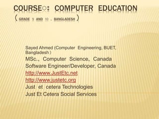 COURSEঃ COMPUTER EDUCATION
(GRADE 9 AND 10 , BANGLADESH)
Sayed Ahmed (Computer Engineering, BUET,
Bangladesh)
MSc., Computer Science, Canada
Software Engineer/Developer, Canada
http://www.JustEtc.net
http://www.justetc.org
Just et cetera Technologies
Just Et Cetera Social Services
 