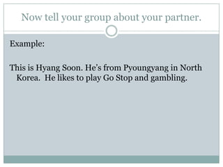 Now tell your group about your partner.
Example:
This is Hyang Soon. He’s from Pyoungyang in North
Korea. He likes to play Go Stop and gambling.
 