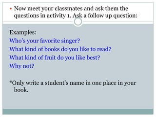  Now meet your classmates and ask them the
questions in activity 1. Ask a follow up question:
Examples:
Who’s your favorite singer?
What kind of books do you like to read?
What kind of fruit do you like best?
Why not?
*Only write a student’s name in one place in your
book.
 
