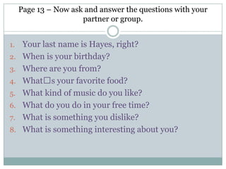 Page 13 – Now ask and answer the questions with your
partner or group.
1. Your last name is Hayes, right?
2. When is your birthday?
3. Where are you from?
4. Whatʼs your favorite food?
5. What kind of music do you like?
6. What do you do in your free time?
7. What is something you dislike?
8. What is something interesting about you?
 