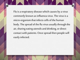 Flu is a respiratory disease which causes by a virus
commonlyknownas influenzavirus. Thevirus is a
micro-organism thatinfects cells of thehuman
body. The spread of the flu virus usually throughthe
air, sharing eatingutensilsand drinking,or direct
contact withpatients.Once spread thenpeople will
easily infected.
 