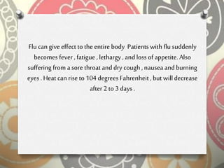 Flu can give effect to the entire body Patients with flu suddenly
becomes fever , fatigue , lethargy , and loss of appetite. Also
suffering from a sore throat and dry cough , nauseaand burning
eyes . Heat can rise to 104 degrees Fahrenheit , but willdecrease
after 2 to 3 days .
 