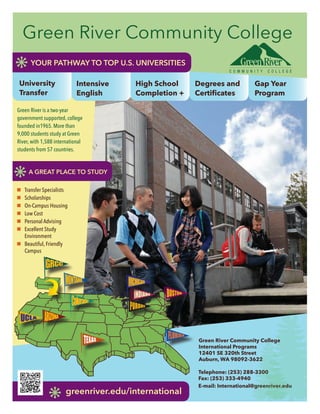 n	 Transfer Specialists
n	 Scholarships
n	 On-Campus Housing
n	 Low Cost
n	 Personal Advising
n	 Excellent Study
	 Environment
n	 Beautiful, Friendly
	Campus
Green River Community College
International Programs
12401 SE 320th Street
Auburn, WA 98092-3622
Telephone: (253) 288-3300
Fax: (253) 333-4940
E-mail: International@greenriver.edu
High School
Completion +
Degrees and
Certificates
Gap Year
Program
greenriver.edu/international
Green River Community College
Green River is a two-year
government supported, college
founded in1965. More than
9,000 students study at Green
River, with 1,588 international
students from 57 countries.
University
Transfer
YOUR PATHWAY TO TOP U.S. UNIVERSITIES
Intensive
English
A GREAT PLACE TO STUDY
 